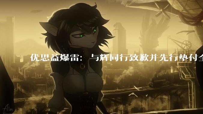 优思益爆雷：与辉同行致歉并先行垫付全额退款，多位明星排队道歉 - *